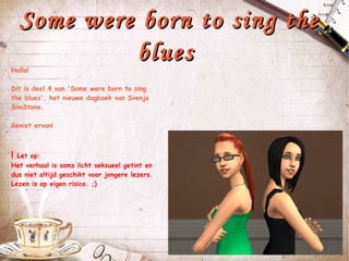 Some were born to sing the blues  Hallo! Dit is deel 4 van 'Some were born to sing the blues', het nieuwe dagboek van Svenja SimStone. Geniet ervan! !  Let op: Het verhaal is soms licht seksueel getint en dus niet altijd geschikt voor jongere lezers. Lezen is op eigen risico. ;) 