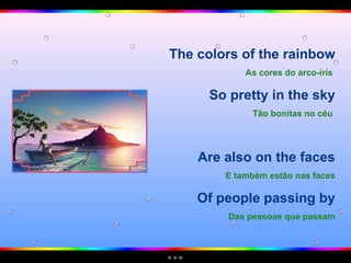 The colors of the rainbow As cores do arco-íris   So pretty in the sky Tão bonitas no céu   Are also on the faces E também estão nas faces Of people passing by Das pessoas que passam 