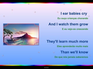I ear babies cry  Eu ouço crianças chorando And I watch them grow E eu vejo-os crescendo They'll learn much more Eles aprenderão muito mais Than we'll know Do que nós jamais saberemos 