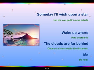 Someday I'll wish upon a star  Me De mim   Um dia vou pedir à uma estrela Wake up where Para acordar lá The clouds are far behind Onde as nuvens estão tão distantes   