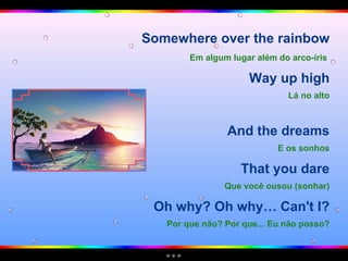 Somewhere over the rainbow Em algum lugar além do arco-íris   Way up high Lá no alto And the dreams E os sonhos That you dare Que você ousou (sonhar) Oh why? Oh why… Can't I? Por que não? Por que... Eu não posso? 