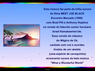 Esta música faz parte da trilha sonora do filme MEET JOE BLACK  Encontro Marcado (1998)  com Brad Pitt e Anthony Hopkins  na versão do falecido cantor havaiano  Israel Kamakawiwo'ole.  Essa versão do clássico  do  Mágico de Oz ,  cantada com voz e acordes  tirados de um ukelele  (uma espécie de cavaquinho) acrescenta versos da bela música "What a Wonderful World"  