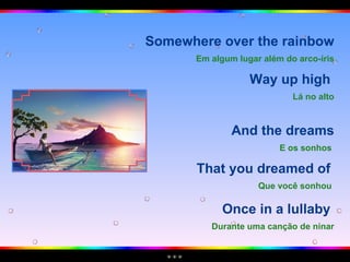 Somewhere over the rainbow Em algum lugar além do arco-íris Way up high  Lá no alto And the dreams E os sonhos   That you dreamed of  Que você sonhou   Once in a lullaby  Durante uma canção de ninar 