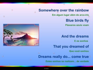Somewhere over the rainbow Em algum lugar além do arco-íris Blue birds fly Pássaros azuis voam And the dreams E os sonhos   That you dreamed of Que você sonhou Dreams really do... come true Estes sonhos se realizam... de verdade 