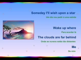 Someday I'll wish upon a star  Um dia vou pedir à uma estrela Wake up where Para acordar lá The clouds are far behind Onde as nuvens estão tão distantes   Me De mim   