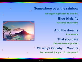 Somewhere over the rainbow Em algum lugar além do arco-íris   Blue birds fly Passaros azuis voam   And the dreams E os sonhos That you dare Que você ousou (sonhar) Oh why? Oh why… Can't I? Por que não? Por que... Eu não posso? 