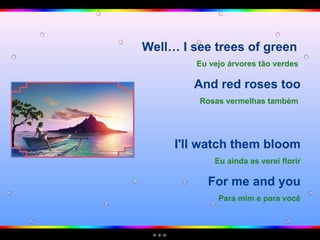 Well… I see trees of green  Eu vejo árvores tão verdes   And red roses too Rosas vermelhas também   I'll watch them bloom Eu ainda as verei florir For me and you Para mim e para você 