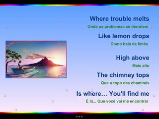 Where trouble melts Onde os problemas se derretem   Like lemon drops Como bala de limão   High above Mais alto The chimney tops Que o topo das chaminés Is where… You'll find me É lá... Que você vai me encontrar   