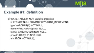 Example #1: definition
CREATE TABLE IF NOT EXISTS products (
id INT NOT NULL PRIMARY KEY AUTO_INCREMENT,
type VARCHAR(1) NOT NULL,
name VARCHAR(40) NOT NULL,
format VARCHAR(20) NOT NULL,
price FLOAT(5, 2) NOT NULL,
attr JSON NOT NULL);
 