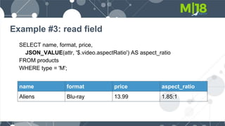 Example #3: read field
SELECT name, format, price,
JSON_VALUE(attr, '$.video.aspectRatio') AS aspect_ratio
FROM products
WHERE type = 'M';
name format price aspect_ratio
Aliens Blu-ray 13.99 1.85:1
 