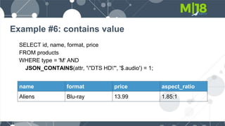 Example #6: contains value
SELECT id, name, format, price
FROM products
WHERE type = 'M' AND
JSON_CONTAINS(attr, '"DTS HD"', '$.audio') = 1;
name format price aspect_ratio
Aliens Blu-ray 13.99 1.85:1
 