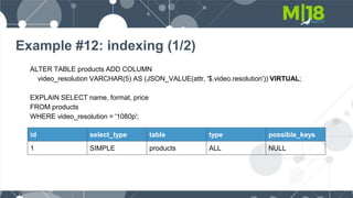 Example #12: indexing (1/2)
ALTER TABLE products ADD COLUMN
video_resolution VARCHAR(5) AS (JSON_VALUE(attr, '$.video.resolution')) VIRTUAL;
EXPLAIN SELECT name, format, price
FROM products
WHERE video_resolution = '1080p';
id select_type table type possible_keys
1 SIMPLE products ALL NULL
 