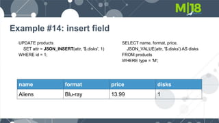 Example #14: insert field
UPDATE products
SET attr = JSON_INSERT(attr, '$.disks', 1)
WHERE id = 1;
name format price disks
Aliens Blu-ray 13.99 1
SELECT name, format, price,
JSON_VALUE(attr, '$.disks') AS disks
FROM products
WHERE type = 'M';
 