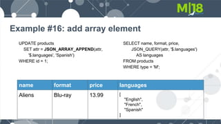Example #16: add array element
UPDATE products
SET attr = JSON_ARRAY_APPEND(attr,
'$.languages', 'Spanish')
WHERE id = 1;
SELECT name, format, price,
JSON_QUERY(attr, '$.languages')
AS languages
FROM products
WHERE type = 'M';
name format price languages
Aliens Blu-ray 13.99 [
"English",
"French",
"Spanish"
]
 