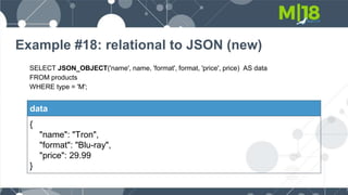 Example #18: relational to JSON (new)
SELECT JSON_OBJECT('name', name, 'format', format, 'price', price) AS data
FROM products
WHERE type = 'M';
data
{
"name": "Tron",
"format": "Blu-ray",
"price": 29.99
}
 