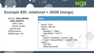 Example #20: relational + JSON (merge)
SELECT JSON_MERGE(
JSON_OBJECT(
'name', name,
'format', format),
attr) AS data
FROM products
WHERE type = 'M';
data
{
"name": "Tron",
"format": "Blu-ray",
"video": {
"resolution": "1080p",
"aspectRatio": "1.85:1"},
"cuts": [
{"name": "Theatrical", "runtime": 138},
{"name": "Special Edition", "runtime": 155}],
"audio": [
"DTS HD",
"Dolby Surround"]}
 