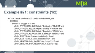 Example #21: constraints (1/2)
ALTER TABLE products ADD CONSTRAINT check_attr
CHECK (
type != 'M' or (type = 'M' and
JSON_TYPE(JSON_QUERY(attr, '$.video')) = 'OBJECT' and
JSON_TYPE(JSON_QUERY(attr, '$.cuts')) = 'ARRAY' and
JSON_TYPE(JSON_QUERY(attr, '$.audio')) = 'ARRAY' and
JSON_TYPE(JSON_VALUE(attr, '$.disks')) = 'INTEGER' and
JSON_EXISTS(attr, '$.video.resolution') = 1 and
JSON_EXISTS(attr, '$.video.aspectRatio') = 1 and
JSON_LENGTH(JSON_QUERY(attr, '$.cuts')) > 0 and
JSON_LENGTH(JSON_QUERY(attr, '$.audio')) > 0));
 