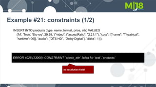 Example #21: constraints (1/2)
INSERT INTO products (type, name, format, price, attr) VALUES
('M', 'Tron', 'Blu-ray', 29.99, '{"video": {"aspectRatio": "2.21:1"}, "cuts": [{"name": "Theatrical",
"runtime": 96}], "audio": ["DTS HD", "Dolby Digital"], "disks": 1}');
ERROR 4025 (23000): CONSTRAINT `check_attr` failed for `test`.`products`
no resolution field!
 