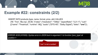 Example #22: constraints (2/2)
INSERT INTO products (type, name, format, price, attr) VALUES
('M', 'Tron', 'Blu-ray', 29.99, '{"video": {"resolution": "1080p", "aspectRatio": "2.21:1"}, "cuts":
[{"name": "Theatrical", "runtime": 96}], "audio": ["DTS HD", "Dolby Digital"], "disks": "one"}');
ERROR 4038 (HY000): Syntax error in JSON text in argument 1 to function 'json_type' at
position 1
"one" is not a number!
 