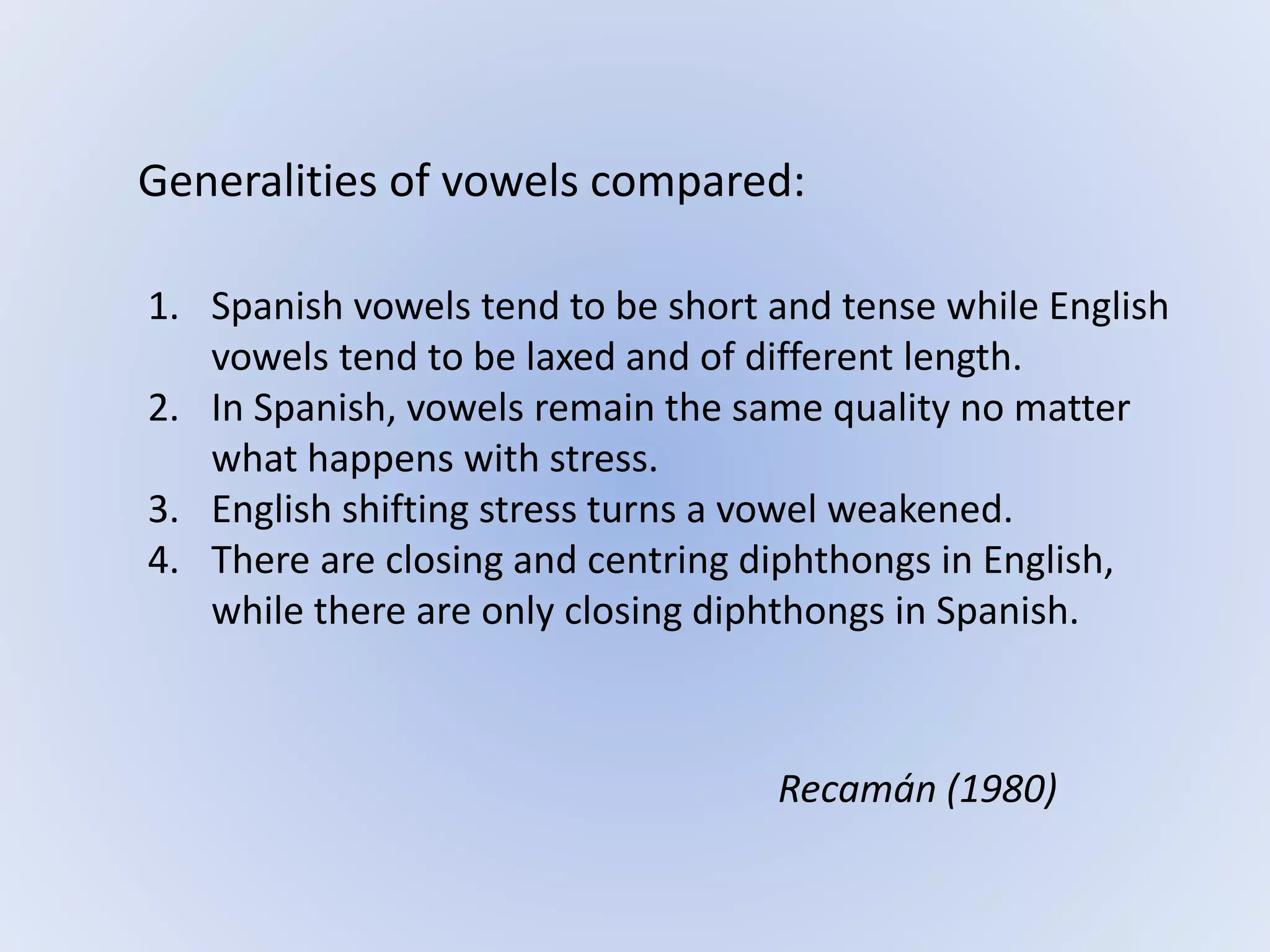 Generalities of vowels compared:
1. Spanish vowels tend to be short and tense while English
vowels tend to be laxed and of different length.
2. In Spanish, vowels remain the same quality no matter
what happens with stress.
3. English shifting stress turns a vowel weakened.
4. There are closing and centring diphthongs in English,
while there are only closing diphthongs in Spanish.
Recamán (1980)
 