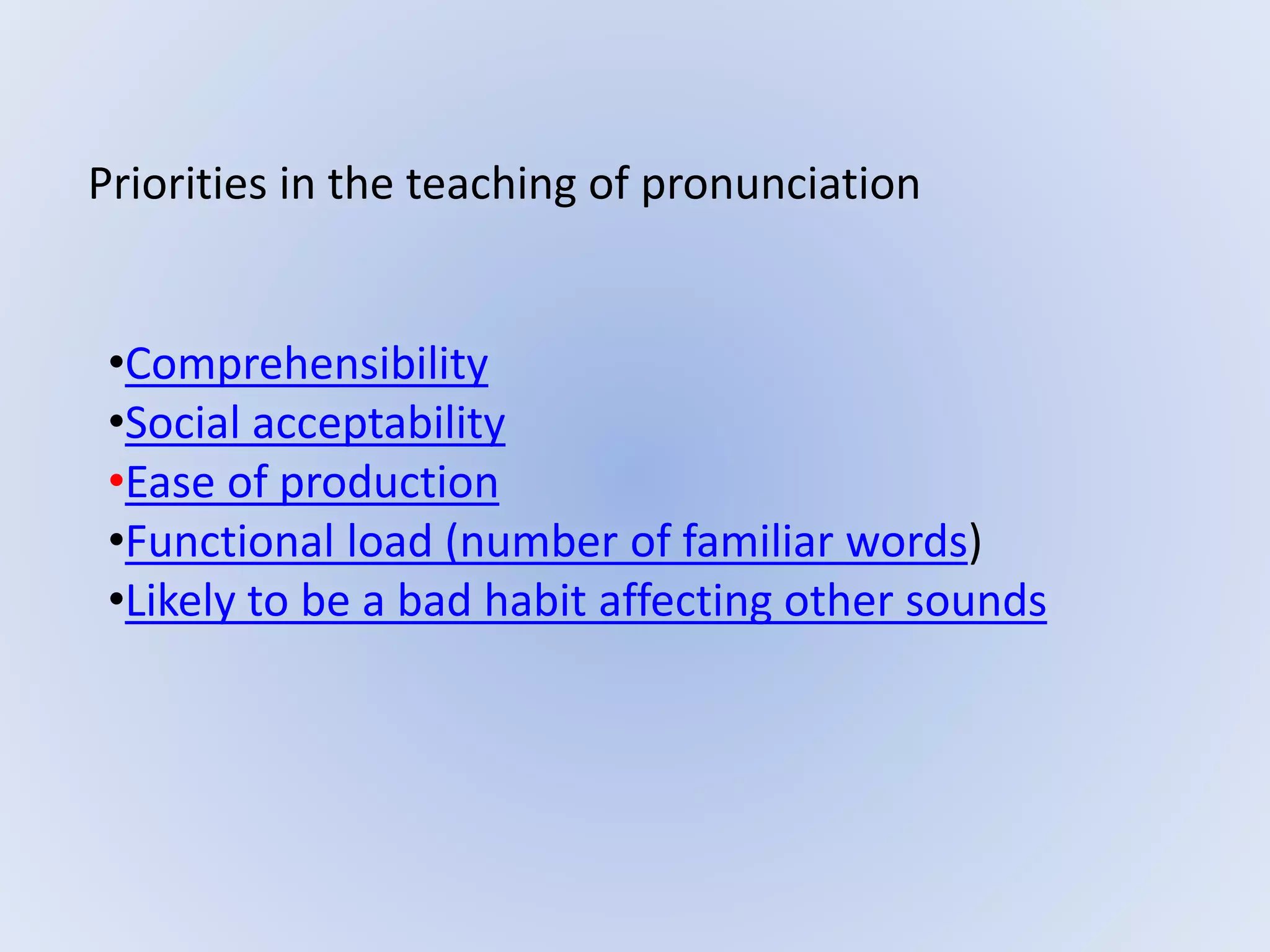 Priorities in the teaching of pronunciation
•Comprehensibility
•Social acceptability
•Ease of production
•Functional load (number of familiar words)
•Likely to be a bad habit affecting other sounds
 