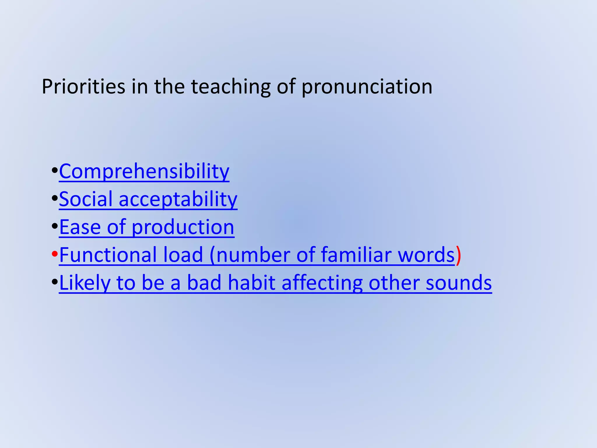Priorities in the teaching of pronunciation
•Comprehensibility
•Social acceptability
•Ease of production
•Functional load (number of familiar words)
•Likely to be a bad habit affecting other sounds
 