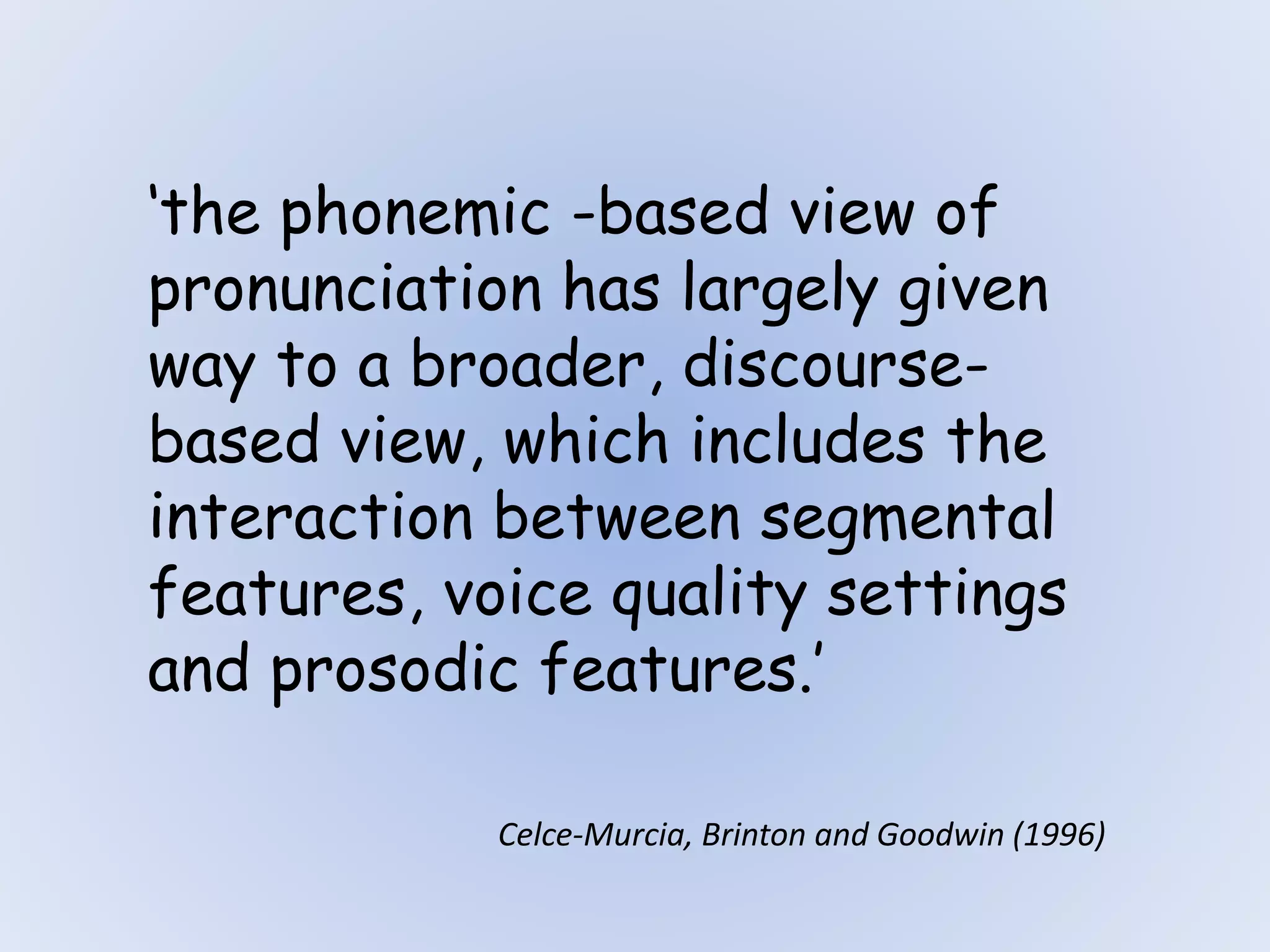 ‘the phonemic -based view of
pronunciation has largely given
way to a broader, discourse-
based view, which includes the
interaction between segmental
features, voice quality settings
and prosodic features.’
Celce-Murcia, Brinton and Goodwin (1996)
 