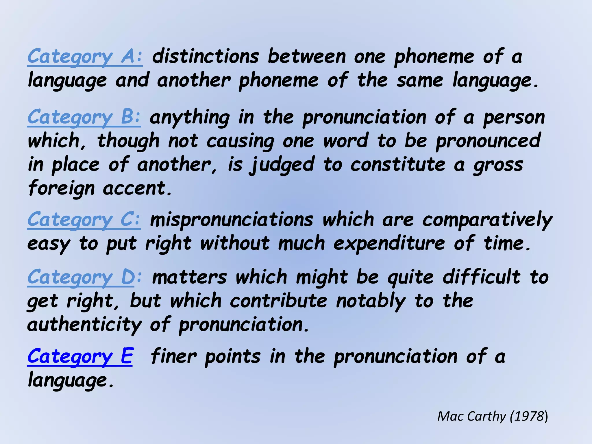 Category A: distinctions between one phoneme of a
language and another phoneme of the same language.
Category B: anything in the pronunciation of a person
which, though not causing one word to be pronounced
in place of another, is judged to constitute a gross
foreign accent.
Category C: mispronunciations which are comparatively
easy to put right without much expenditure of time.
Category D: matters which might be quite difficult to
get right, but which contribute notably to the
authenticity of pronunciation.
Category E: finer points in the pronunciation of a
language.
Mac Carthy (1978)
 