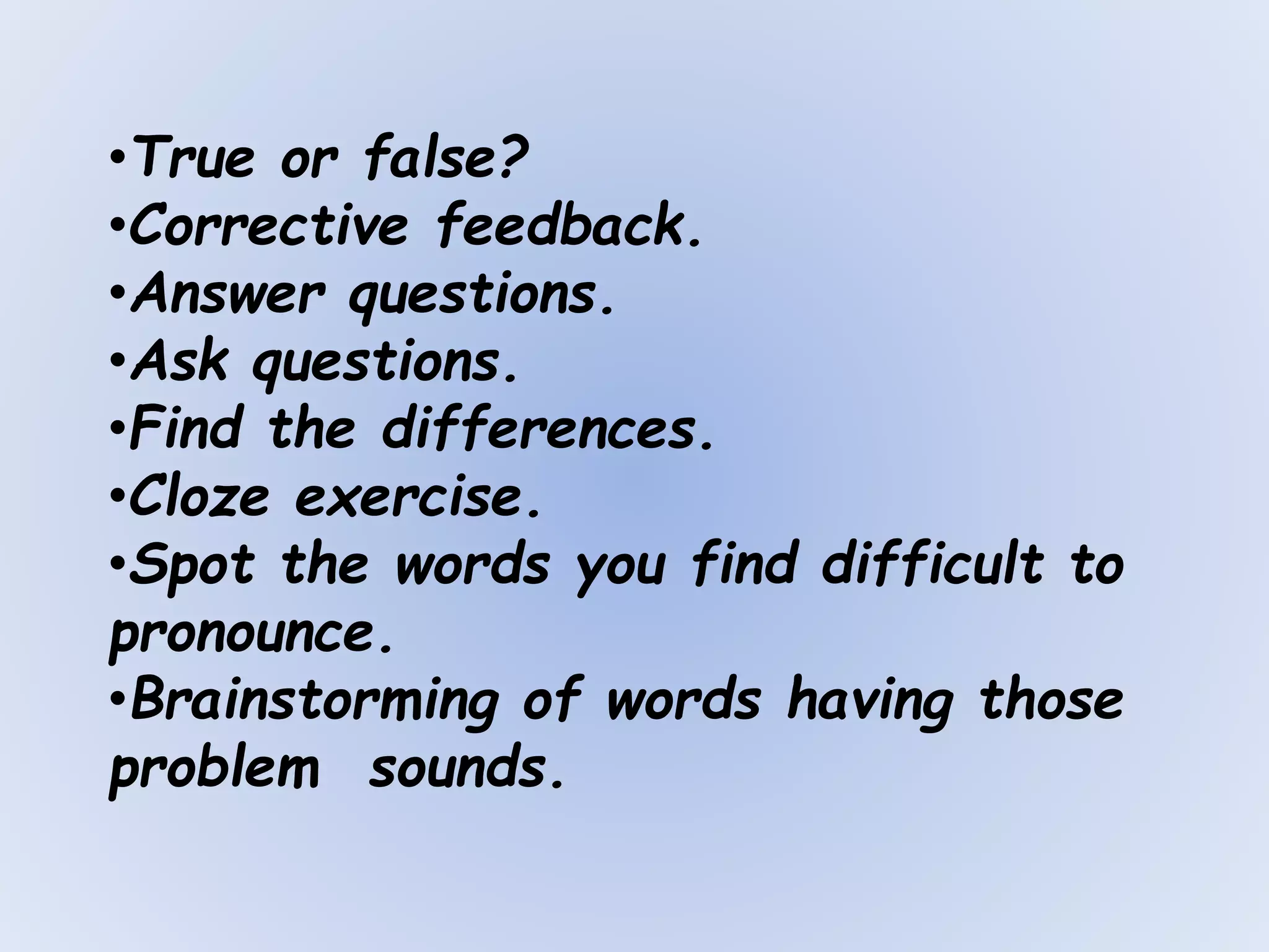 •True or false?
•Corrective feedback.
•Answer questions.
•Ask questions.
•Find the differences.
•Cloze exercise.
•Spot the words you find difficult to
pronounce.
•Brainstorming of words having those
problem sounds.
 