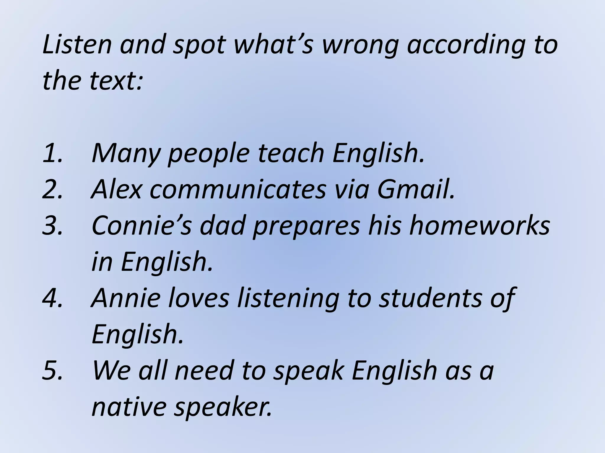Listen and spot what’s wrong according to
the text:
1. Many people teach English.
2. Alex communicates via Gmail.
3. Connie’s dad prepares his homeworks
in English.
4. Annie loves listening to students of
English.
5. We all need to speak English as a
native speaker.
 