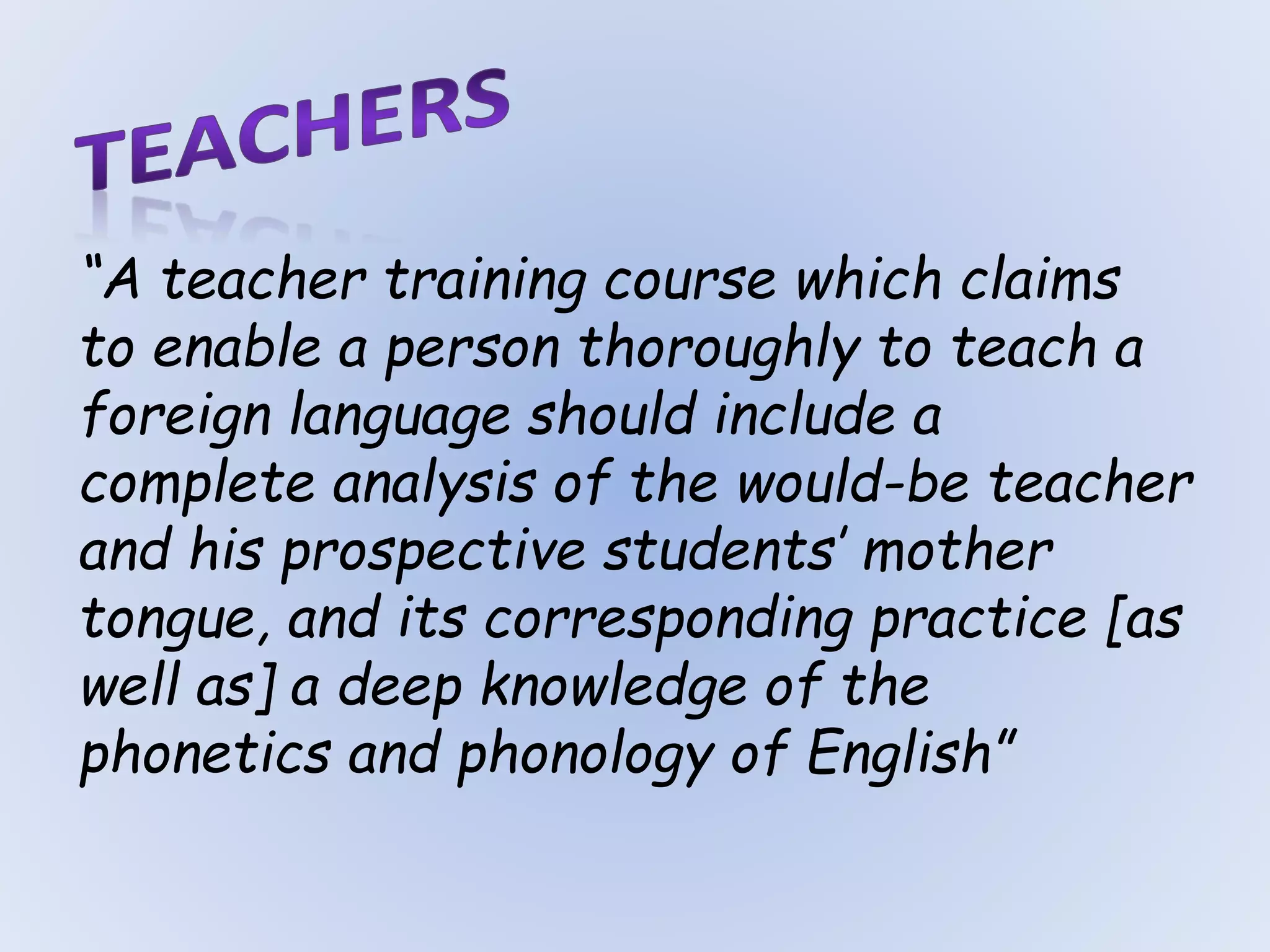 “A teacher training course which claims
to enable a person thoroughly to teach a
foreign language should include a
complete analysis of the would-be teacher
and his prospective students’ mother
tongue, and its corresponding practice [as
well as] a deep knowledge of the
phonetics and phonology of English”
 