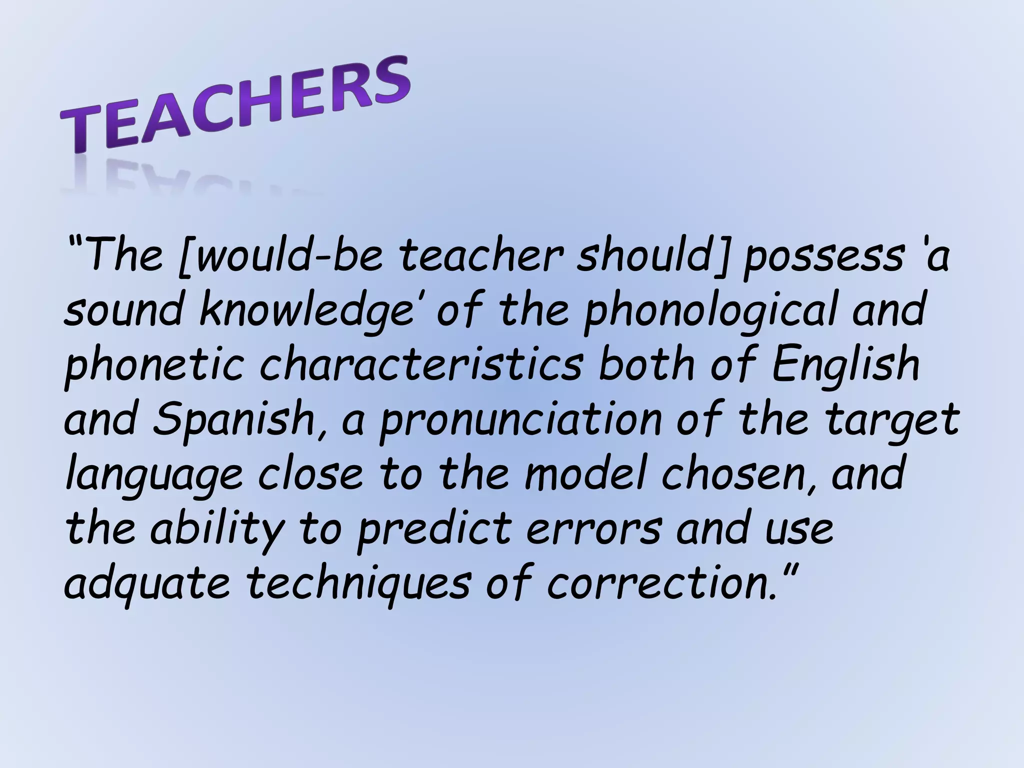 “The [would-be teacher should] possess ‘a
sound knowledge’ of the phonological and
phonetic characteristics both of English
and Spanish, a pronunciation of the target
language close to the model chosen, and
the ability to predict errors and use
adquate techniques of correction.”
 
