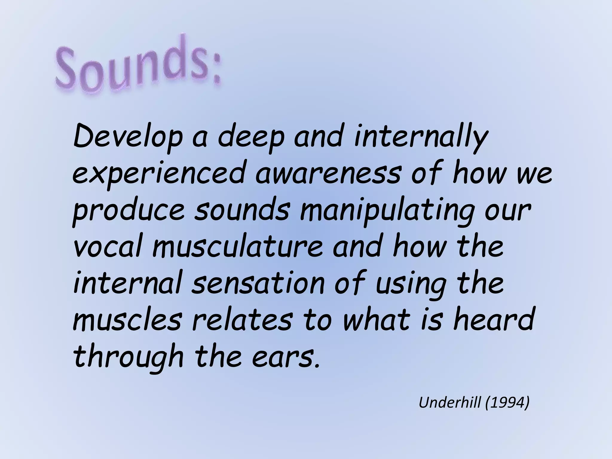 Develop a deep and internally
experienced awareness of how we
produce sounds manipulating our
vocal musculature and how the
internal sensation of using the
muscles relates to what is heard
through the ears.
Underhill (1994)
 