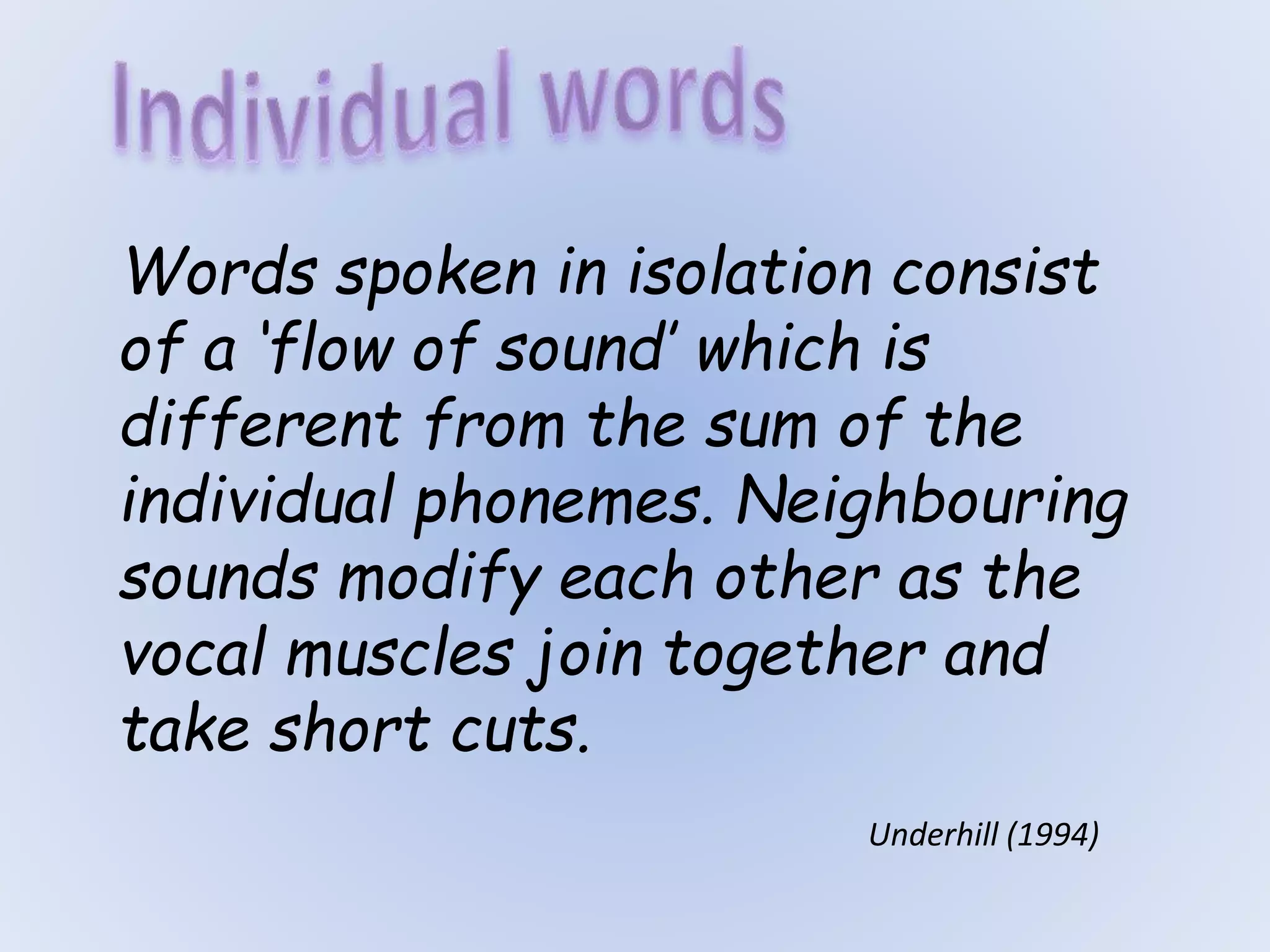 Words spoken in isolation consist
of a ‘flow of sound’ which is
different from the sum of the
individual phonemes. Neighbouring
sounds modify each other as the
vocal muscles join together and
take short cuts.
Underhill (1994)
 