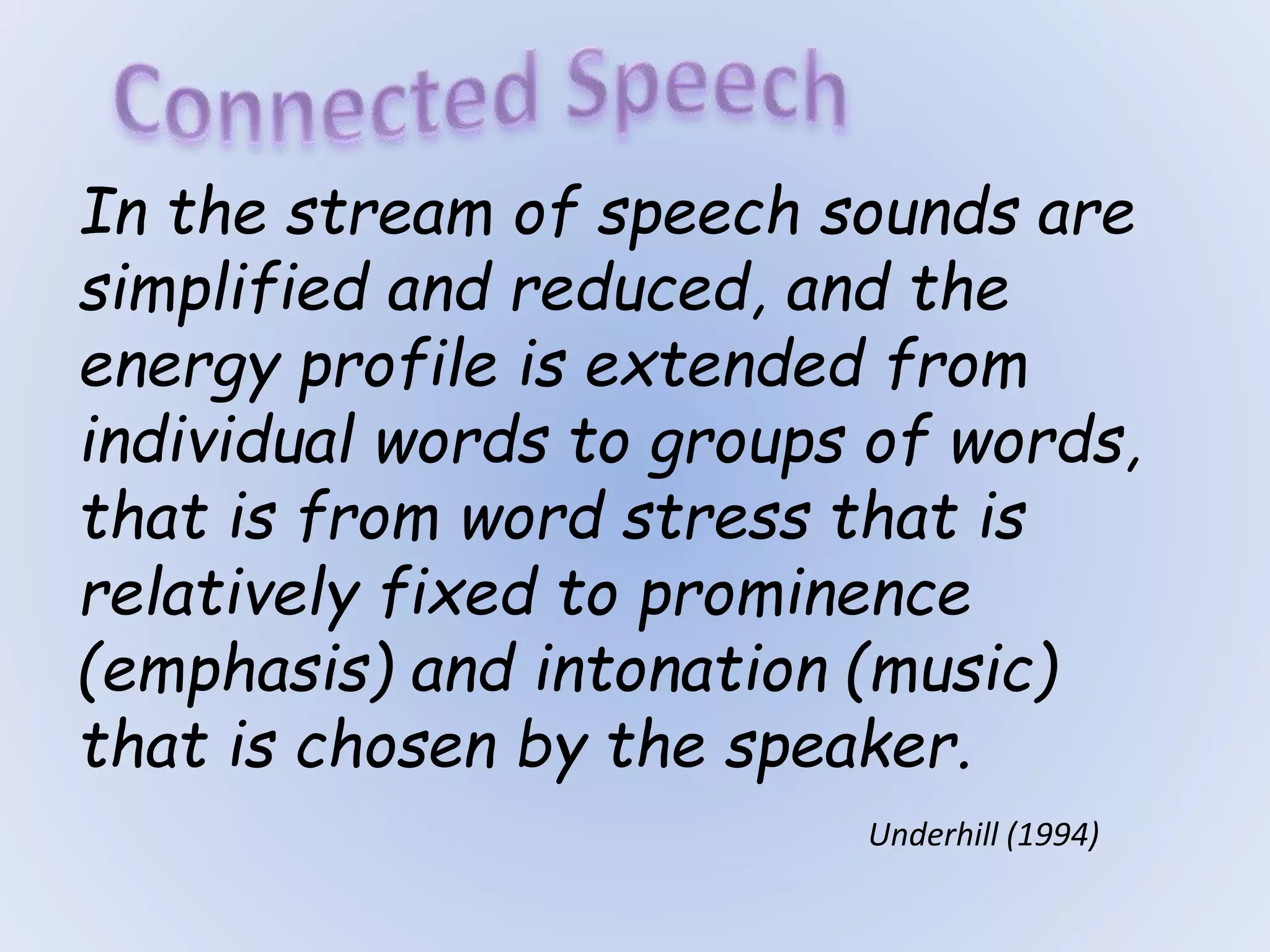 Underhill (1994)
In the stream of speech sounds are
simplified and reduced, and the
energy profile is extended from
individual words to groups of words,
that is from word stress that is
relatively fixed to prominence
(emphasis) and intonation (music)
that is chosen by the speaker.
 