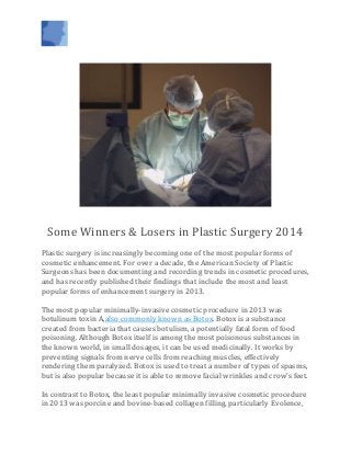 Some Winners & Losers in Plastic Surgery 2014
Plastic surgery is increasingly becoming one of the most popular forms of
cosmetic enhancement. For over a decade, the American Society of Plastic
Surgeons has been documenting and recording trends in cosmetic procedures,
and has recently published their findings that include the most and least
popular forms of enhancement surgery in 2013.
The most popular minimally-invasive cosmetic procedure in 2013 was
botulinum toxin A,also commonly known as Botox. Botox is a substance
created from bacteria that causes botulism, a potentially fatal form of food
poisoning. Although Botox itself is among the most poisonous substances in
the known world, in small dosages, it can be used medicinally. It works by
preventing signals from nerve cells from reaching muscles, effectively
rendering them paralyzed. Botox is used to treat a number of types of spasms,
but is also popular because it is able to remove facial wrinkles and crow’s feet.
In contrast to Botox, the least popular minimally invasive cosmetic procedure
in 2013 was porcine and bovine-based collagen filling, particularly Evolence,
 