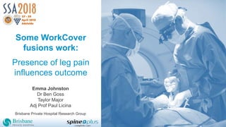 Some WorkCover
fusions work:
Presence of leg pain
influences outcome
Emma Johnston
Dr Ben Goss
Taylor Major
Adj Prof Paul Licina
Brisbane Private Hospital Research Group
 