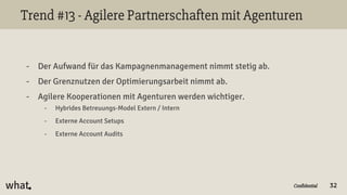 Confidential
Trend #13 - Agilere Partnerschaften mit Agenturen
- Der Aufwand für das Kampagnenmanagement nimmt stetig ab.
- Der Grenznutzen der Optimierungsarbeit nimmt ab.
- Agilere Kooperationen mit Agenturen werden wichtiger.
- Hybrides Betreuungs-Model Extern / Intern
- Externe Account Setups
- Externe Account Audits
32
 