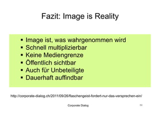 Praxis Tipps: Image is Reality


    Vorher Angebot überprüfen
    Negativ-Punkte finden und korrigieren
    Entspricht das Image dem eigenen Bild?
    Wer transportiert das Image?
    Dialogfähigkeit prüfen
    Wo sind die echten Fans?

  PS: Shitstorm ist out

                    Corporate Dialog          51
 