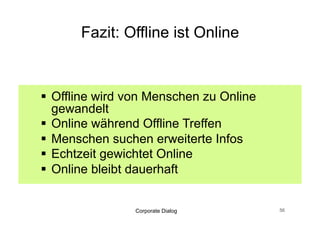 Praxis Tipps: Offline ist Online


  Nicht in Kanälen denken
  Erweiterte Infos anbieten
  Während Veranstaltungen, Online nutzen
  Offline Inhalte Online abbilden
  Website dialogfähig
  Interne Kommunikation mit Social Media


                Corporate Dialog        57
 