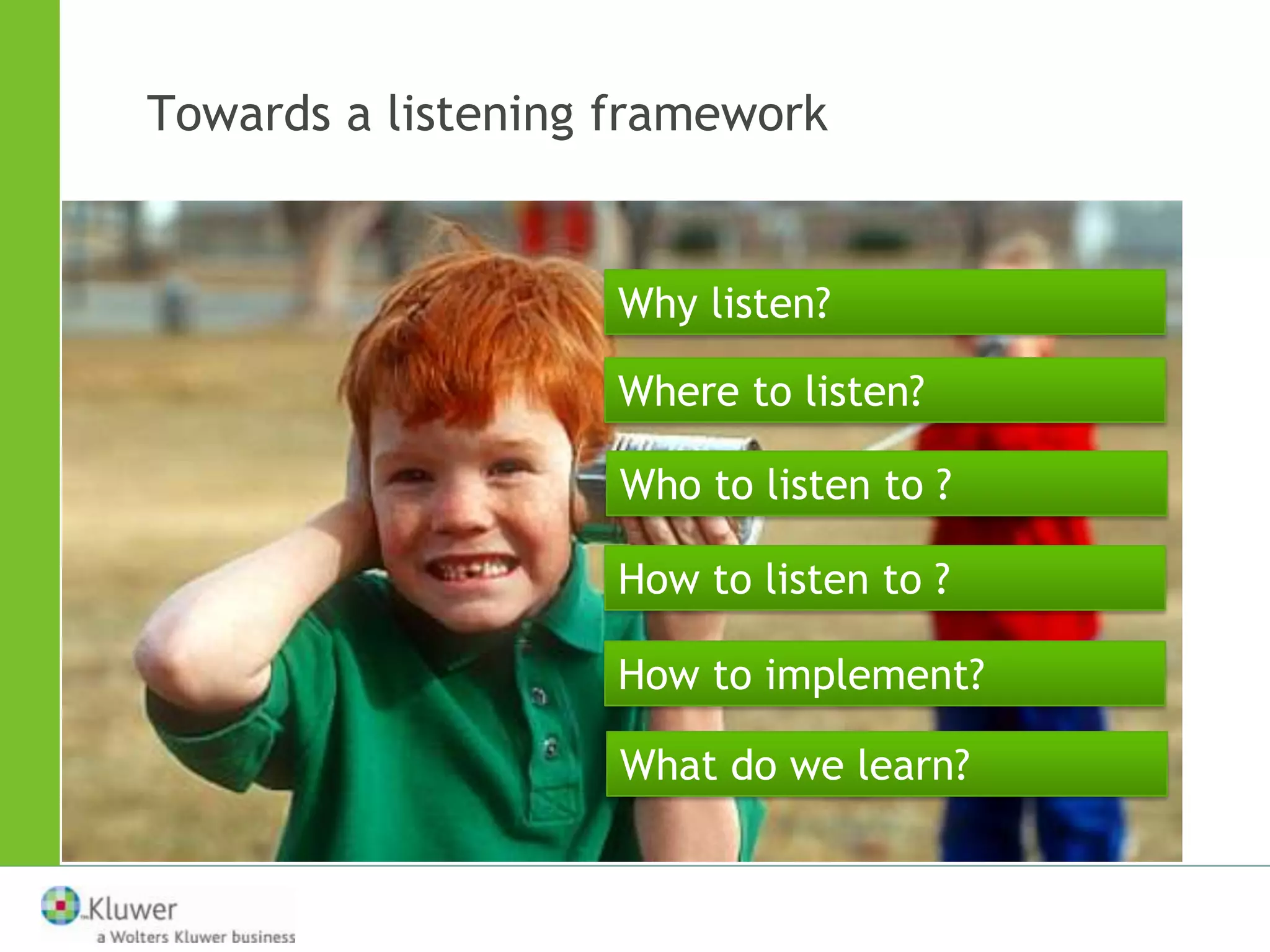 Towards a listening framework


                    Why listen?

                    Where to listen?

                    Who to listen to ?

                    How to listen to ?

                    How to implement?

                    What do we learn?
 