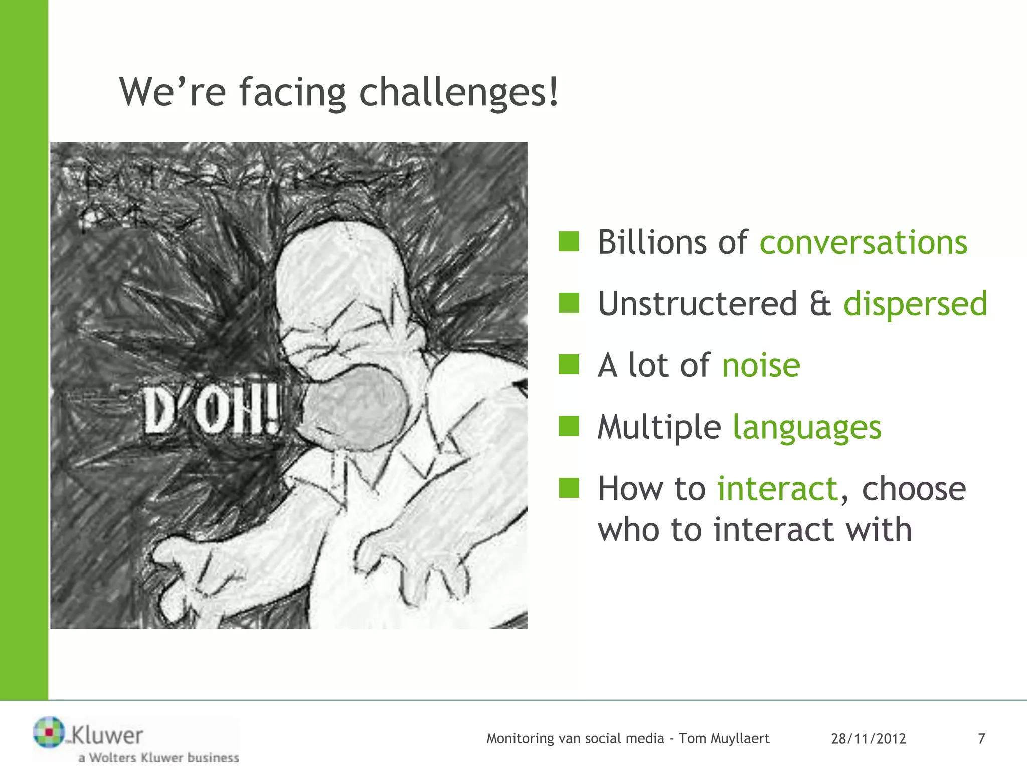 We’re facing challenges!


                              Billions of conversations
                              Unstructered & dispersed
                              A lot of noise
                              Multiple languages
                              How to interact, choose
                               who to interact with




                   Monitoring van social media - Tom Muyllaert   28/11/2012   7
 