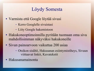 Löydy Somesta
●   Varmista että Google löytää sivusi
        –   Kerro Googlelle sivuistasi
        –   Liity Google hakemistoon
●   Hakukoneoptimoinnilla pyritään tuomaan oma sivu
    mahdollisimman näkyväksi hakukoneille
●   Sivun painoarvoon vaikuttaa 200 asiaa
        –   Otsikon sisältö, Hakusanan esiintymistiheys, Sivuun
             viittaavat linkit, Kuvatekstit
●   Hakusanamainonta
 
