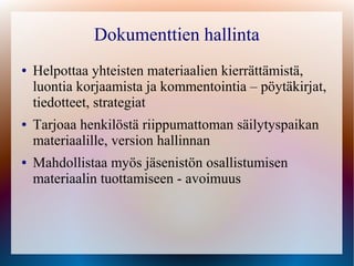 Dokumenttien hallinta
●   Helpottaa yhteisten materiaalien kierrättämistä,
    luontia korjaamista ja kommentointia – pöytäkirjat,
    tiedotteet, strategiat
●   Tarjoaa henkilöstä riippumattoman säilytyspaikan
    materiaalille, version hallinnan
●   Mahdollistaa myös jäsenistön osallistumisen
    materiaalin tuottamiseen - avoimuus
 