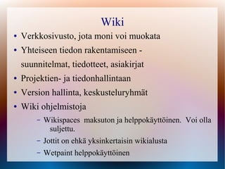 Wiki
●   Verkkosivusto, jota moni voi muokata
●   Yhteiseen tiedon rakentamiseen -
    suunnitelmat, tiedotteet, asiakirjat
●   Projektien- ja tiedonhallintaan
●   Version hallinta, keskusteluryhmät
●   Wiki ohjelmistoja
        –   Wikispaces maksuton ja helppokäyttöinen. Voi olla
             suljettu.
        –   Jottit on ehkä yksinkertaisin wikialusta
        –   Wetpaint helppokäyttöinen
 