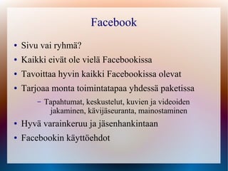 Facebook
●   Sivu vai ryhmä?
●   Kaikki eivät ole vielä Facebookissa
●   Tavoittaa hyvin kaikki Facebookissa olevat
●   Tarjoaa monta toimintatapaa yhdessä paketissa
        –   Tapahtumat, keskustelut, kuvien ja videoiden
             jakaminen, kävijäseuranta, mainostaminen
●   Hyvä varainkeruu ja jäsenhankintaan
●   Facebookin käyttöehdot
 