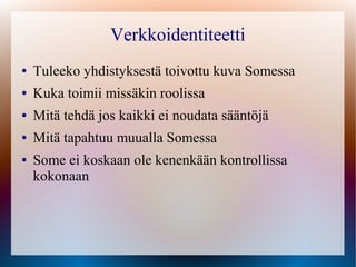 Verkkoidentiteetti
●   Tuleeko yhdistyksestä toivottu kuva Somessa
●   Kuka toimii missäkin roolissa
●   Mitä tehdä jos kaikki ei noudata sääntöjä
●   Mitä tapahtuu muualla Somessa
●   Some ei koskaan ole kenenkään kontrollissa
    kokonaan
 
