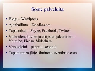 Some palveluita
●   Blogi – Wordpress
●   Ajanhallinta – Doodle.com
●   Tapaamiset – Skype, Facebook, Twitter
●   Videoiden, kuvien ja esitysten jakaminen –
    Youtube, Picasa, Slideshare
●   Verkkolehti – paper.li, scoop.it
●   Tapahtumien järjestäminen - eventbrite.com
 