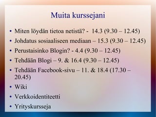 Muita kurssejani
●   Miten löydän tietoa netistä? - 14.3 (9.30 – 12.45)
●   Johdatus sosiaaliseen mediaan – 15.3 (9.30 – 12.45)
●   Perustaisinko Blogin? - 4.4 (9.30 – 12.45)
●   Tehdään Blogi – 9. & 16.4 (9.30 – 12.45)
●   Tehdään Facebook-sivu – 11. & 18.4 (17.30 –
    20.45)
●   Wiki
●   Verkkoidentiteetti
●   Yrityskursseja
 