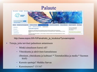 Palaute




        http://www.espoo.fi/fi-FI/Paivahoito_ja_koulutus/Tyovaenopisto

●   Tietoja, joita tarvitset palautteen antamiseen
           –   Minkä ainealueen kurssi oli?
           –   Yhteiskunta ja aktiivinen kansalaisuus
               (Ihminen, yhteiskunta ja kulttuuri * Tietotekniikka ja media * Suomen
                  kieli)
           –   Kurssin opettaja? Maikku Sarvas
           –   Kurssinumero? 131167
 